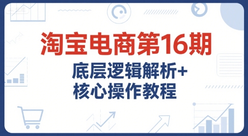 淘宝电商第16期，底层逻辑解析+核心操作教程，运营、推广提升能力的必学课程+配套资料资源站资源站